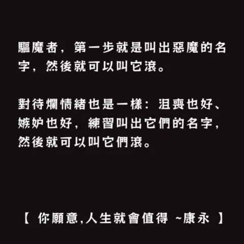驅魔者，第一步就是叫出惡魔的名字，然後就可以叫它滾。

對待爛情緒也是一樣：

沮喪也好、嫉妒也好，練習叫出它們的名字，然後就可以叫它們滾。

【 你願意,人生