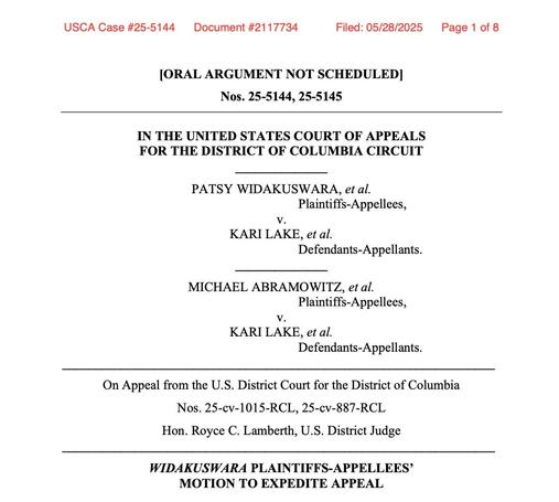 Photo by Steven L Herman on May 28, 2025. May be an image of poster and text that says 'USCA Case #25-5144 Document #21 17734 Filed: 05/28/2025 Page of: [ORAL ARGUMENT NOT SCHEDULED] Nos. 25-5144, 25-5145 IN THE UNITED STATES COURT OF APPEALS FOR THE DISTRICT OF COLUMBIA CIRCUIT PATSY WIDAKUSWARA, et al. Plaintiffs-Appellecs, v. KARI LAKE, et al. Detendants-Appellants. MICHAEL ABRAMOWITZ, etal. Plaintiffs-Appellees, v. KARI LAKE, et al. Defendants-Appellants. On Appeal from the U.S. District Court for the District of Columbia Nos. 25-Cv- 25-cv-1015-RCL, 25-cv-887-RCL Hon. Royce C. Lamberth, U.S. District Judge WIDAKUSWARA PLAINTIFFS-APPELLEES PLAINTIFFS-AP MOTION TO EXPEDITE APPEAL'.