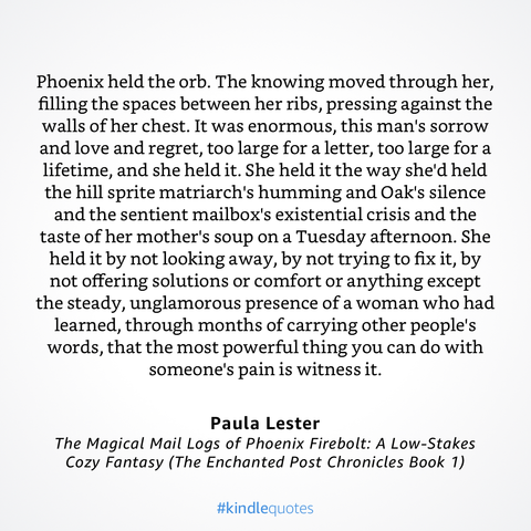 Quote:

Phoenix held the orb. The knowing moved through her, filling the spaces between her ribs, pressing against the walls of her chest. It was enormous, this man's sorrow and love and regret, too large for a letter, too large for a lifetime, and she held it. She held it the way she'd held the hill sprite matriarch's humming and Oak's silence and the sentient mailbox's existential crisis and the taste of her mother's soup on a Tuesday afternoon. She held it by not looking away, by not trying …