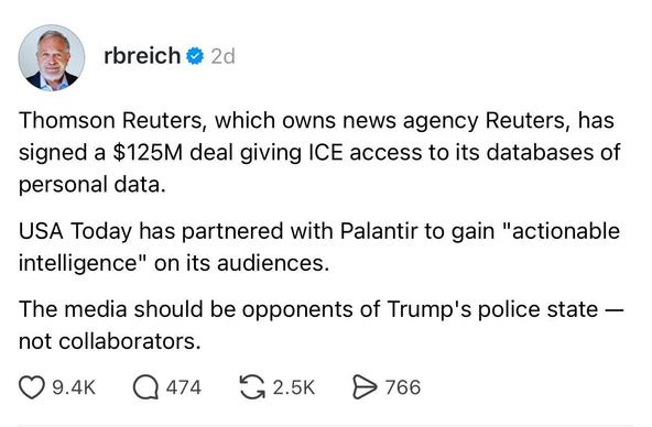 Bluesky post by Robert Reich on August 13 2026 at “2:30pm”

“Thomson Reuters, which owns news agency Reuters, has signed a $125M deal giving ICE access to its databases of personal data.

USA Today has partnered with Palantir to gain "actionable intelligence" on its audiences.

The media should be opponents of Trump's police state — not collaborators.”