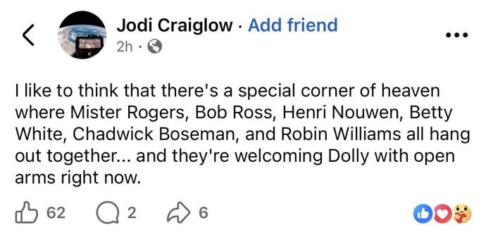 Facebook post by Jodi Craiglow:
“I like to think that there's a special corner of heaven where Mister Rogers, Bob Ross, Henri Nouwen, Betty White, Chadwick Boseman, and Robin Williams all hang out together... and they're welcoming Dolly with open arms right now.”